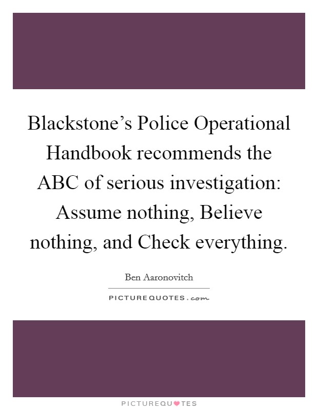Blackstone's Police Operational Handbook recommends the ABC of serious investigation: Assume nothing, Believe nothing, and Check everything. Picture Quote #1