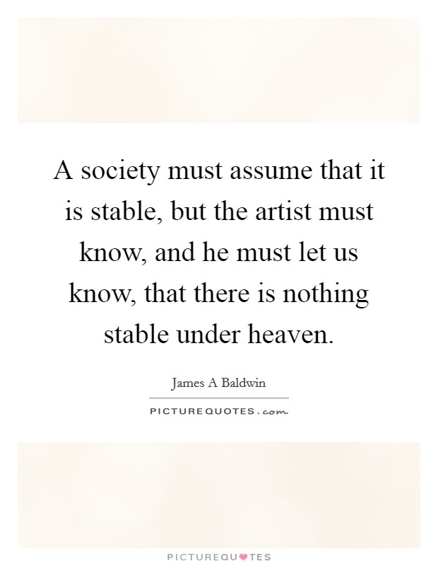 A society must assume that it is stable, but the artist must know, and he must let us know, that there is nothing stable under heaven. Picture Quote #1