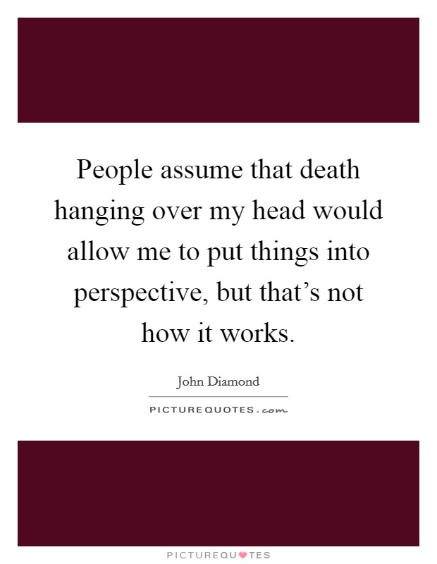 People assume that death hanging over my head would allow me to put things into perspective, but that's not how it works. Picture Quote #1