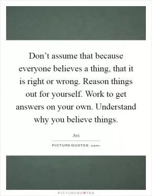 Don’t assume that because everyone believes a thing, that it is right or wrong. Reason things out for yourself. Work to get answers on your own. Understand why you believe things Picture Quote #1
