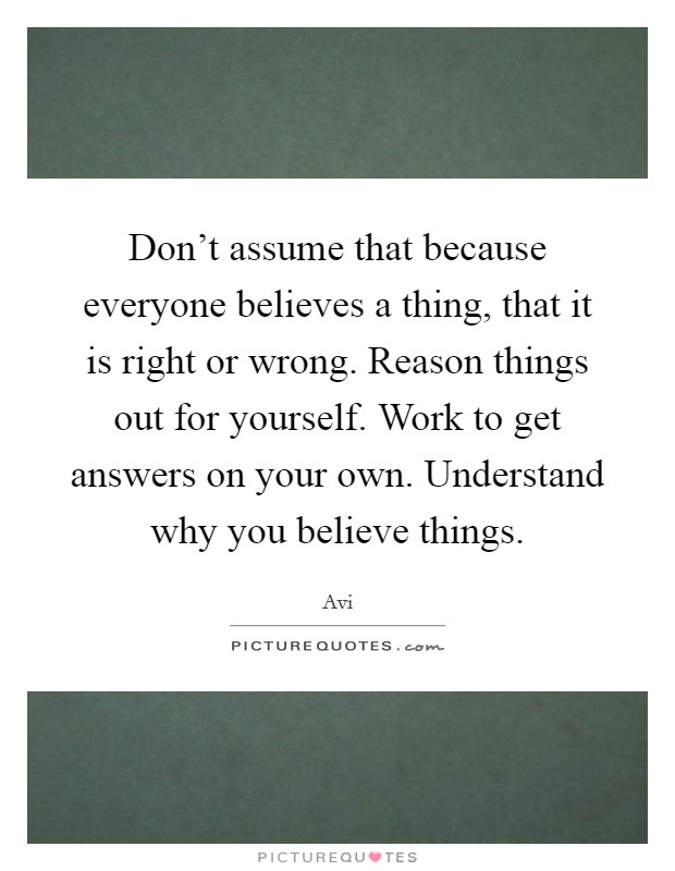 Don't assume that because everyone believes a thing, that it is right or wrong. Reason things out for yourself. Work to get answers on your own. Understand why you believe things. Picture Quote #1