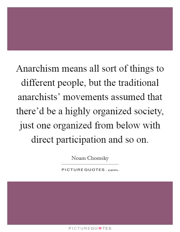 Anarchism means all sort of things to different people, but the traditional anarchists' movements assumed that there'd be a highly organized society, just one organized from below with direct participation and so on. Picture Quote #1