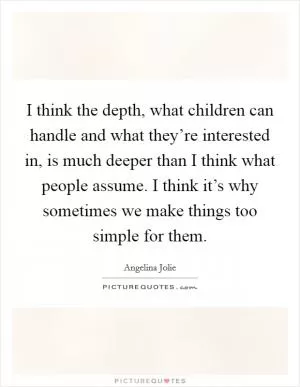 I think the depth, what children can handle and what they’re interested in, is much deeper than I think what people assume. I think it’s why sometimes we make things too simple for them Picture Quote #1