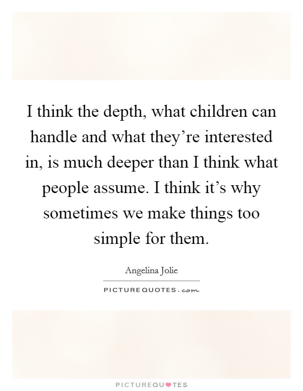 I think the depth, what children can handle and what they're interested in, is much deeper than I think what people assume. I think it's why sometimes we make things too simple for them. Picture Quote #1