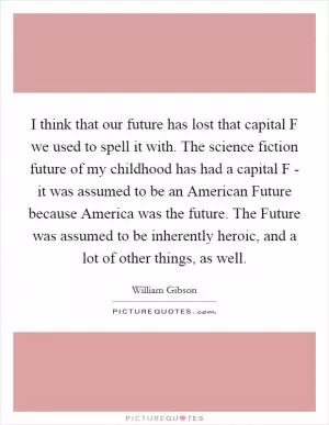 I think that our future has lost that capital F we used to spell it with. The science fiction future of my childhood has had a capital F - it was assumed to be an American Future because America was the future. The Future was assumed to be inherently heroic, and a lot of other things, as well Picture Quote #1
