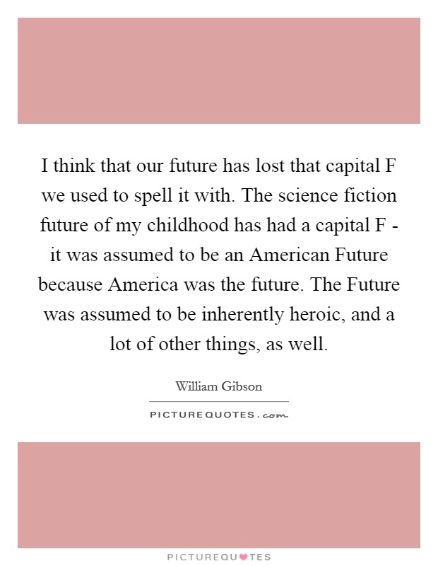 I think that our future has lost that capital F we used to spell it with. The science fiction future of my childhood has had a capital F - it was assumed to be an American Future because America was the future. The Future was assumed to be inherently heroic, and a lot of other things, as well. Picture Quote #1