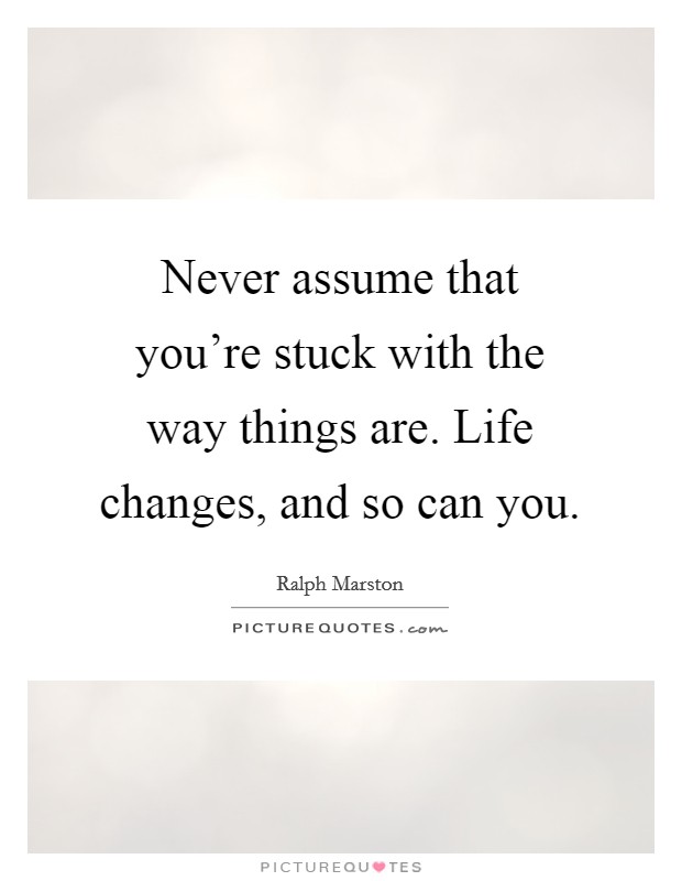 Never assume that you're stuck with the way things are. Life changes, and so can you. Picture Quote #1