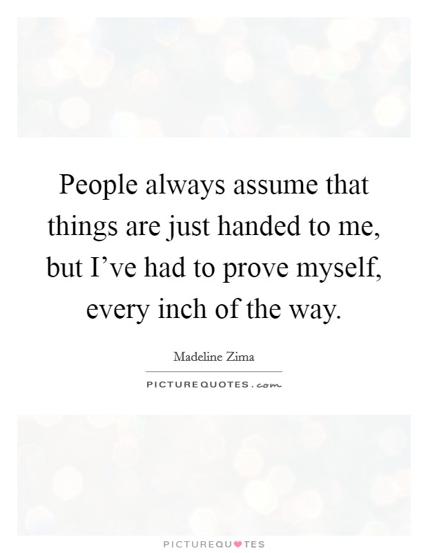 People always assume that things are just handed to me, but I've had to prove myself, every inch of the way. Picture Quote #1