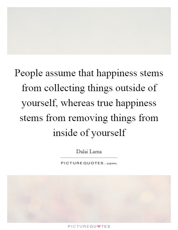 People assume that happiness stems from collecting things outside of yourself, whereas true happiness stems from removing things from inside of yourself Picture Quote #1