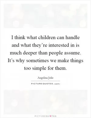 I think what children can handle and what they’re interested in is much deeper than people assume. It’s why sometimes we make things too simple for them Picture Quote #1