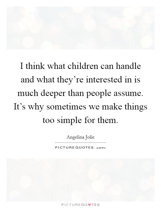 I think what children can handle and what they're interested in is much deeper than people assume. It's why sometimes we make things too simple for them. Picture Quote #1