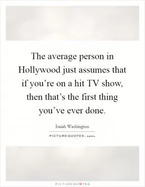 The average person in Hollywood just assumes that if you’re on a hit TV show, then that’s the first thing you’ve ever done Picture Quote #1