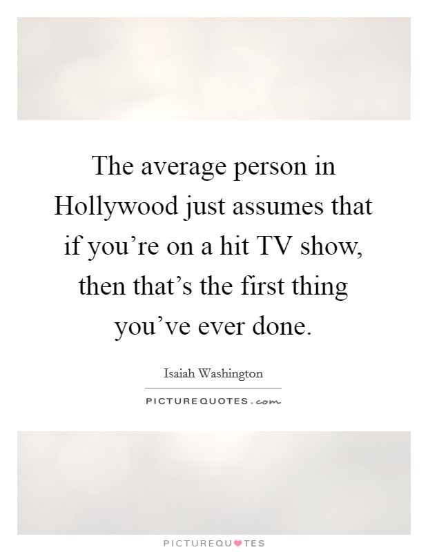 The average person in Hollywood just assumes that if you're on a hit TV show, then that's the first thing you've ever done. Picture Quote #1