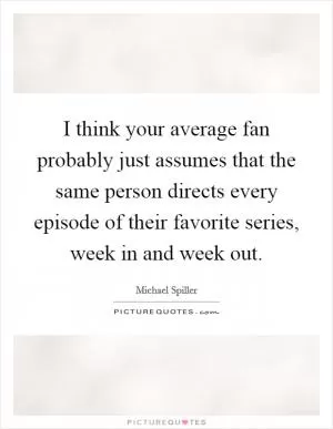 I think your average fan probably just assumes that the same person directs every episode of their favorite series, week in and week out Picture Quote #1