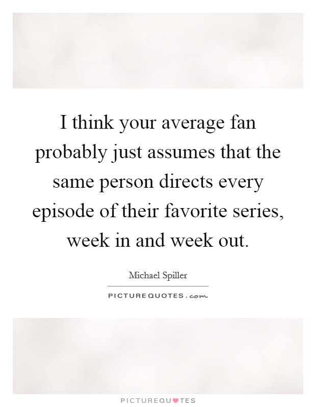 I think your average fan probably just assumes that the same person directs every episode of their favorite series, week in and week out. Picture Quote #1