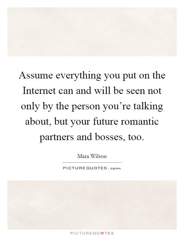 Assume everything you put on the Internet can and will be seen not only by the person you're talking about, but your future romantic partners and bosses, too. Picture Quote #1