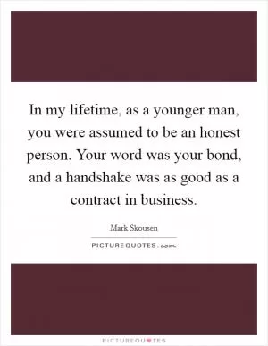 In my lifetime, as a younger man, you were assumed to be an honest person. Your word was your bond, and a handshake was as good as a contract in business Picture Quote #1