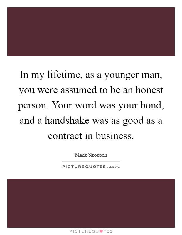 In my lifetime, as a younger man, you were assumed to be an honest person. Your word was your bond, and a handshake was as good as a contract in business. Picture Quote #1