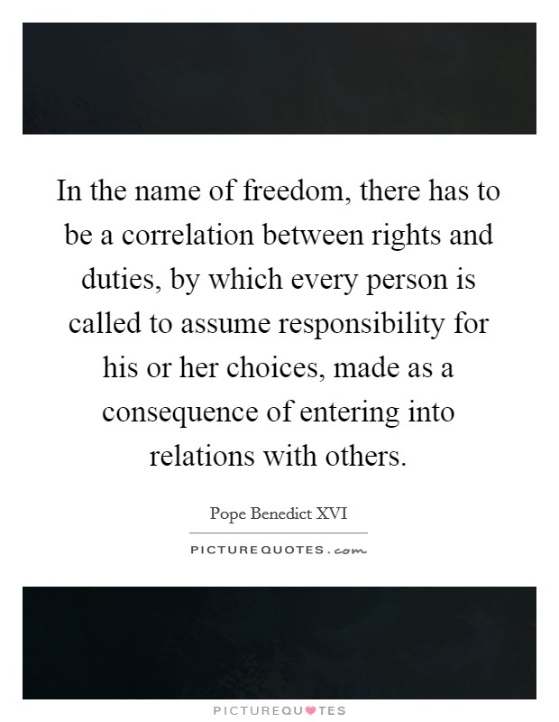 In the name of freedom, there has to be a correlation between rights and duties, by which every person is called to assume responsibility for his or her choices, made as a consequence of entering into relations with others. Picture Quote #1
