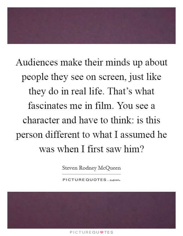 Audiences make their minds up about people they see on screen, just like they do in real life. That's what fascinates me in film. You see a character and have to think: is this person different to what I assumed he was when I first saw him? Picture Quote #1