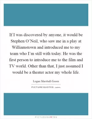 If I was discovered by anyone, it would be Stephen O’Neil, who saw me in a play at Williamstown and introduced me to my team who I’m still with today. He was the first person to introduce me to the film and TV world. Other than that, I just assumed I would be a theater actor my whole life Picture Quote #1