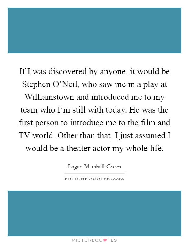 If I was discovered by anyone, it would be Stephen O'Neil, who saw me in a play at Williamstown and introduced me to my team who I'm still with today. He was the first person to introduce me to the film and TV world. Other than that, I just assumed I would be a theater actor my whole life. Picture Quote #1