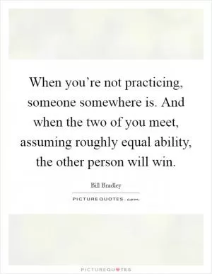 When you’re not practicing, someone somewhere is. And when the two of you meet, assuming roughly equal ability, the other person will win Picture Quote #1