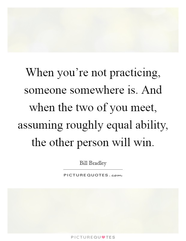 When you're not practicing, someone somewhere is. And when the two of you meet, assuming roughly equal ability, the other person will win. Picture Quote #1