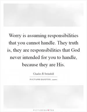Worry is assuming responsibilities that you cannot handle. They truth is, they are responsibilities that God never intended for you to handle, because they are His Picture Quote #1