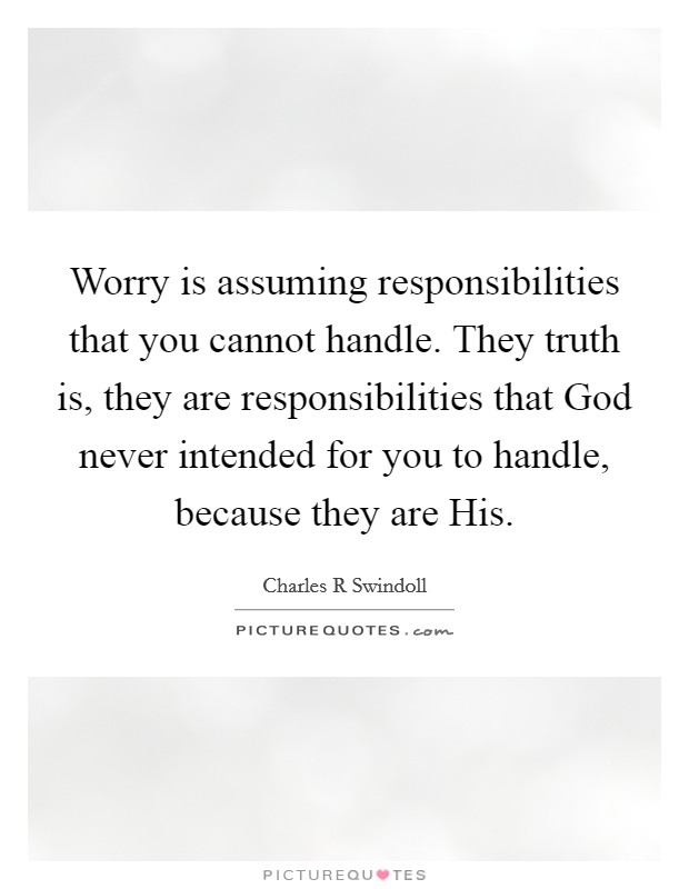 Worry is assuming responsibilities that you cannot handle. They truth is, they are responsibilities that God never intended for you to handle, because they are His. Picture Quote #1