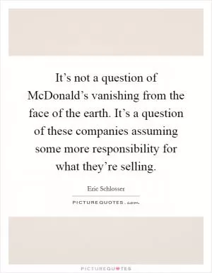 It’s not a question of McDonald’s vanishing from the face of the earth. It’s a question of these companies assuming some more responsibility for what they’re selling Picture Quote #1