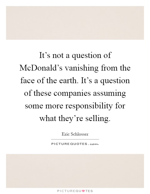 It's not a question of McDonald's vanishing from the face of the earth. It's a question of these companies assuming some more responsibility for what they're selling. Picture Quote #1