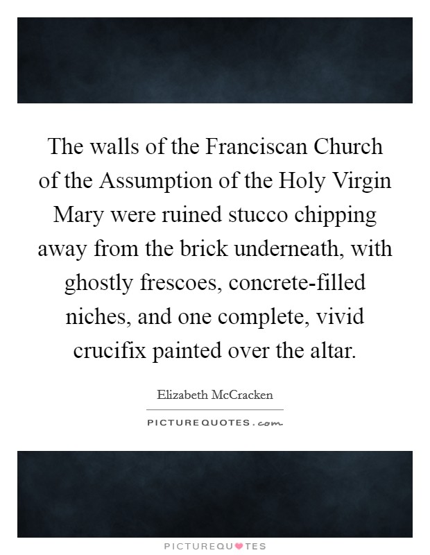 The walls of the Franciscan Church of the Assumption of the Holy Virgin Mary were ruined stucco chipping away from the brick underneath, with ghostly frescoes, concrete-filled niches, and one complete, vivid crucifix painted over the altar. Picture Quote #1