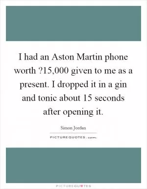 I had an Aston Martin phone worth ?15,000 given to me as a present. I dropped it in a gin and tonic about 15 seconds after opening it Picture Quote #1
