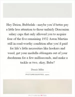 Hey Deion, Bubbelah - maybe you’d better pay a little less attention to those unfairly Draconian salary caps that only allowed you to acquire four of the five remaining 1932 Aston Martins still in road-worthy condition after you’d paid for life’s little necessities like hookers and weed, get your medulla oblongata out of your duodenum for a few milliseconds, and make a tackle or two, okay, Babe? Picture Quote #1