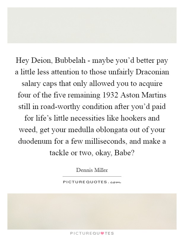 Hey Deion, Bubbelah - maybe you'd better pay a little less attention to those unfairly Draconian salary caps that only allowed you to acquire four of the five remaining 1932 Aston Martins still in road-worthy condition after you'd paid for life's little necessities like hookers and weed, get your medulla oblongata out of your duodenum for a few milliseconds, and make a tackle or two, okay, Babe? Picture Quote #1