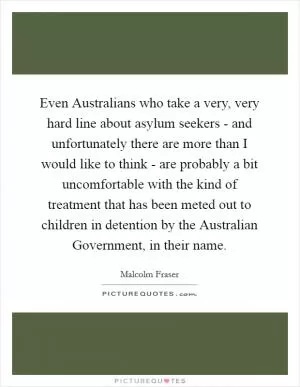 Even Australians who take a very, very hard line about asylum seekers - and unfortunately there are more than I would like to think - are probably a bit uncomfortable with the kind of treatment that has been meted out to children in detention by the Australian Government, in their name Picture Quote #1