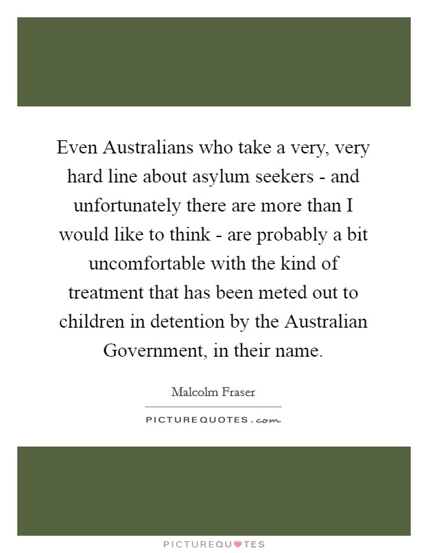Even Australians who take a very, very hard line about asylum seekers - and unfortunately there are more than I would like to think - are probably a bit uncomfortable with the kind of treatment that has been meted out to children in detention by the Australian Government, in their name. Picture Quote #1