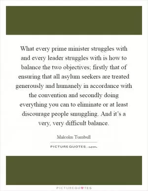 What every prime minister struggles with and every leader struggles with is how to balance the two objectives; firstly that of ensuring that all asylum seekers are treated generously and humanely in accordance with the convention and secondly doing everything you can to eliminate or at least discourage people smuggling. And it’s a very, very difficult balance Picture Quote #1