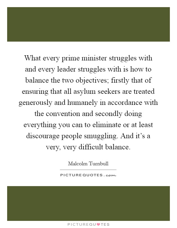 What every prime minister struggles with and every leader struggles with is how to balance the two objectives; firstly that of ensuring that all asylum seekers are treated generously and humanely in accordance with the convention and secondly doing everything you can to eliminate or at least discourage people smuggling. And it's a very, very difficult balance. Picture Quote #1