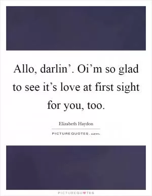 Allo, darlin’. Oi’m so glad to see it’s love at first sight for you, too Picture Quote #1
