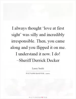 I always thought ‘love at first sight’ was silly and incredibly irresponsible. Then, you came along and you flipped it on me. I understand it now. I do! ~Sheriff Derrick Decker Picture Quote #1