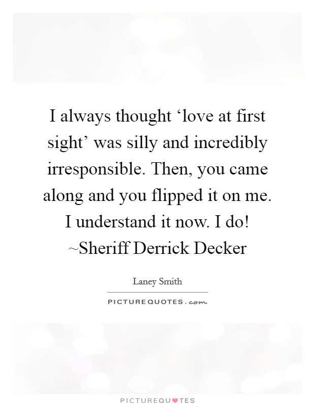 I always thought ‘love at first sight' was silly and incredibly irresponsible. Then, you came along and you flipped it on me. I understand it now. I do! ~Sheriff Derrick Decker Picture Quote #1
