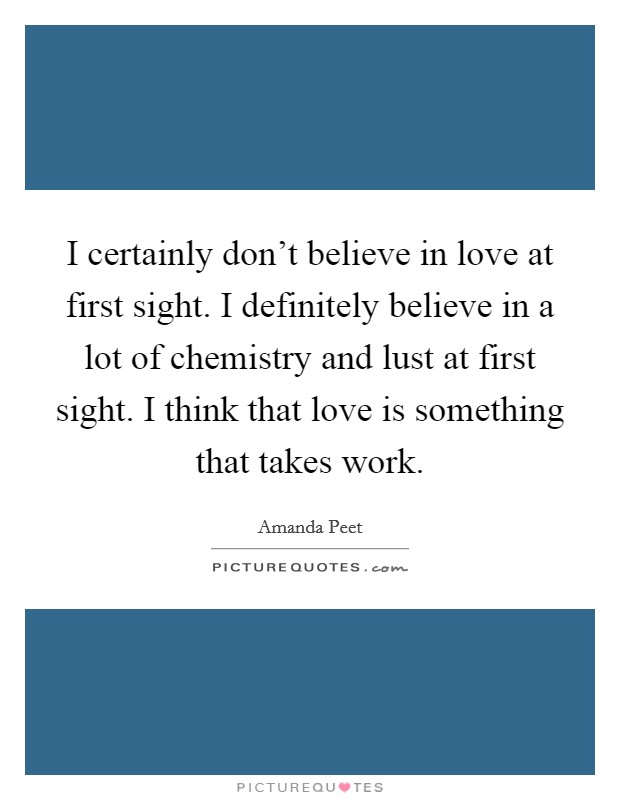 I certainly don't believe in love at first sight. I definitely believe in a lot of chemistry and lust at first sight. I think that love is something that takes work. Picture Quote #1