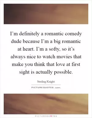 I’m definitely a romantic comedy dude because I’m a big romantic at heart. I’m a softy, so it’s always nice to watch movies that make you think that love at first sight is actually possible Picture Quote #1