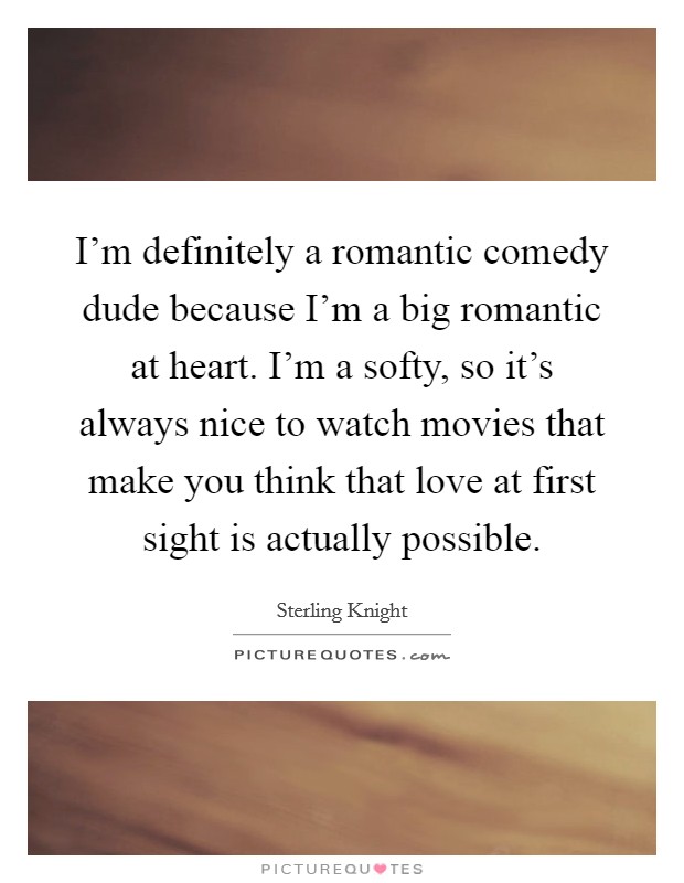 I'm definitely a romantic comedy dude because I'm a big romantic at heart. I'm a softy, so it's always nice to watch movies that make you think that love at first sight is actually possible. Picture Quote #1