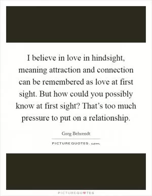 I believe in love in hindsight, meaning attraction and connection can be remembered as love at first sight. But how could you possibly know at first sight? That’s too much pressure to put on a relationship Picture Quote #1