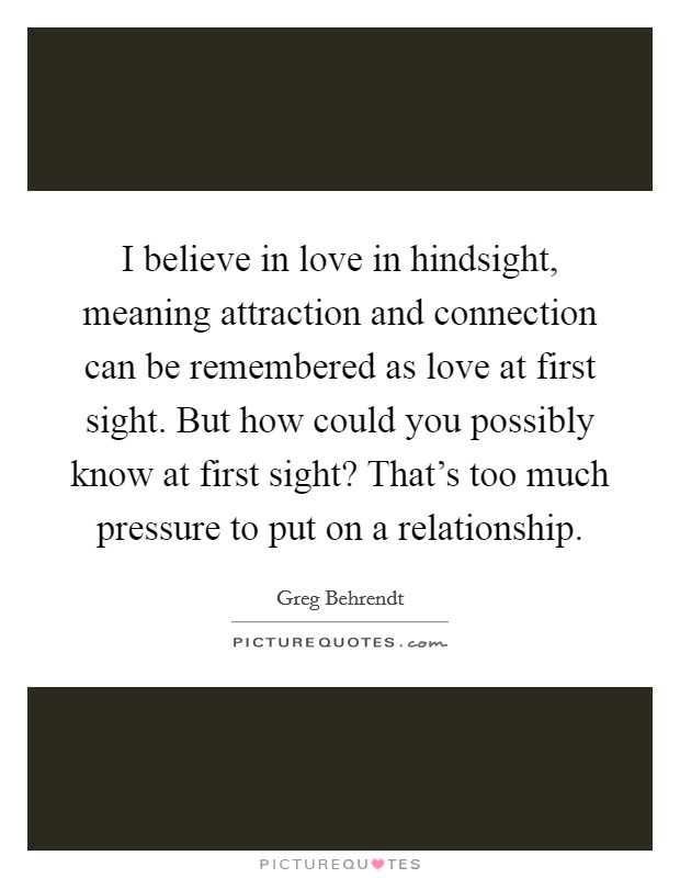 I believe in love in hindsight, meaning attraction and connection can be remembered as love at first sight. But how could you possibly know at first sight? That's too much pressure to put on a relationship. Picture Quote #1