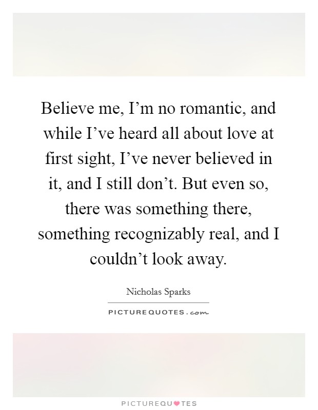 Believe me, I'm no romantic, and while I've heard all about love at first sight, I've never believed in it, and I still don't. But even so, there was something there, something recognizably real, and I couldn't look away. Picture Quote #1