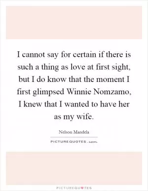 I cannot say for certain if there is such a thing as love at first sight, but I do know that the moment I first glimpsed Winnie Nomzamo, I knew that I wanted to have her as my wife Picture Quote #1